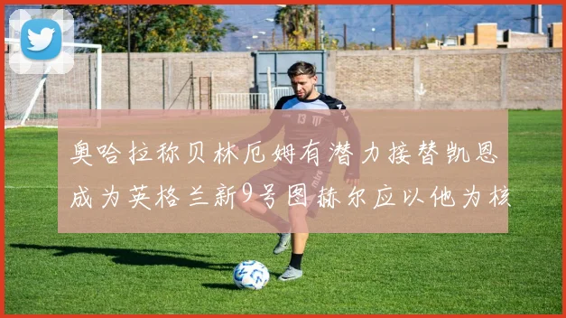 奥哈拉称贝林厄姆有潜力接替凯恩成为英格兰新9号图赫尔应以他为核心建队