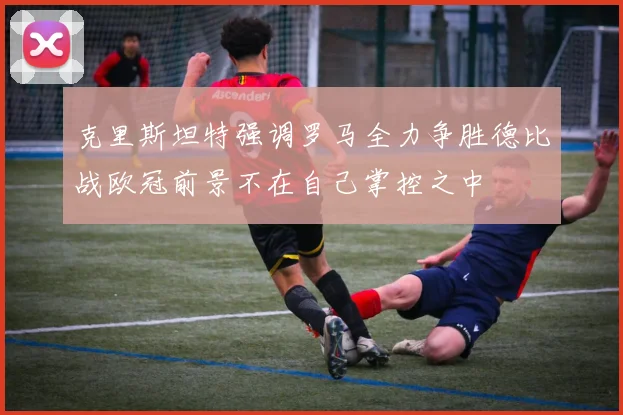 克里斯坦特强调罗马全力争胜德比战欧冠前景不在自己掌控之中