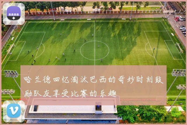 哈兰德回忆淘汰巴西的奇妙时刻鼓励队友享受比赛的乐趣