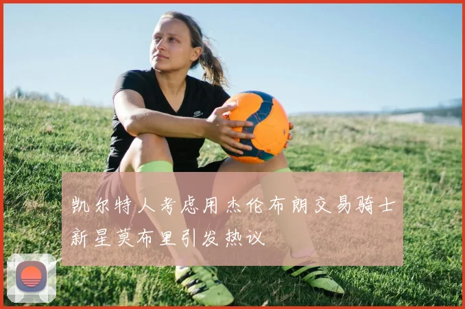 凯尔特人考虑用杰伦布朗交易骑士新星莫布里引发热议