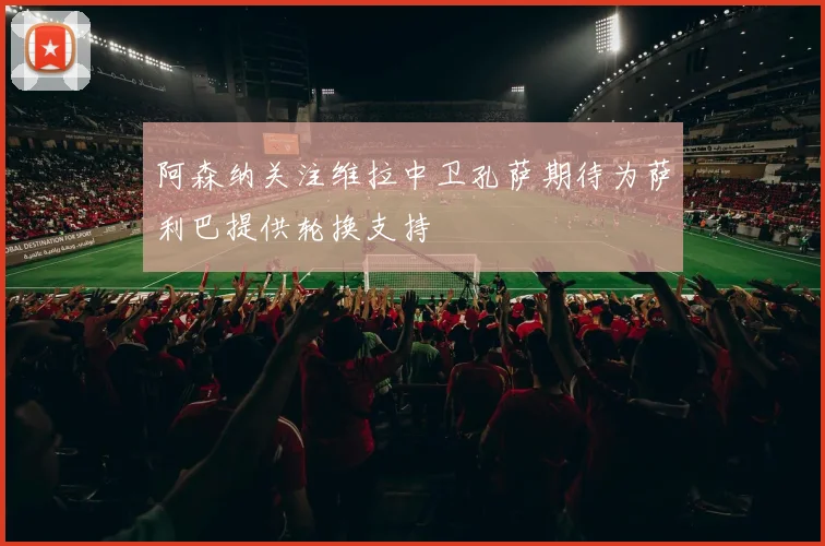 阿森纳关注维拉中卫孔萨期待为萨利巴提供轮换支持