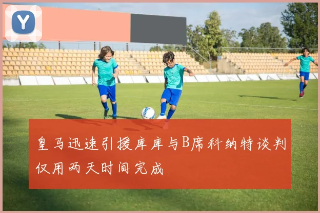 皇马迅速引援库库与B席科纳特谈判仅用两天时间完成