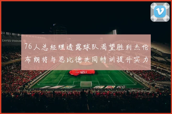 76人总经理透露球队渴望胜利杰伦布朗将与恩比德共同特训提升实力