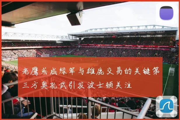 老鹰或成绿军与雄鹿交易的关键第三方奥孔武引发波士顿关注