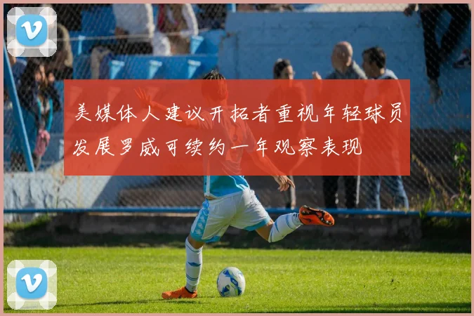 美媒体人建议开拓者重视年轻球员发展罗威可续约一年观察表现