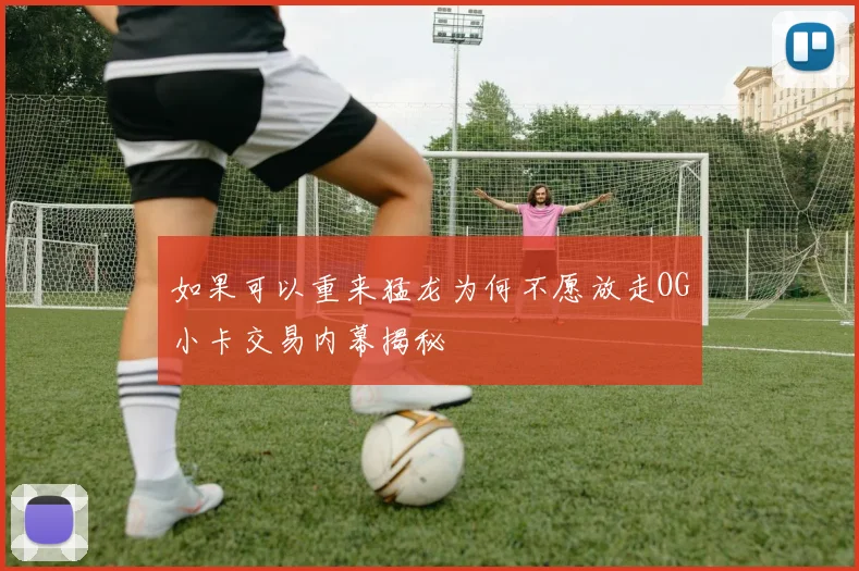 如果可以重来猛龙为何不愿放走OG小卡交易内幕揭秘