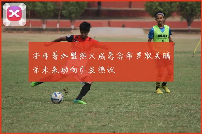 字母哥加盟热火成悬念希罗取关暗示未来动向引发热议