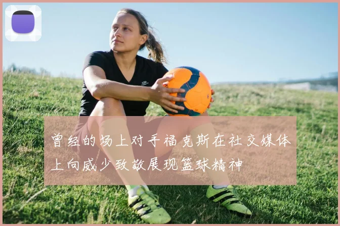 曾经的场上对手福克斯在社交媒体上向威少致敬展现篮球精神