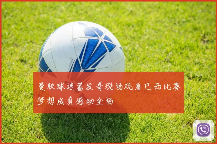 曼联球迷蓄发哥现场观看巴西比赛梦想成真感动全场
