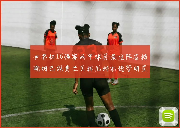世界杯16强赛西甲球员最佳阵容揭晓姆巴佩费兰贝林厄姆孔德等明星入选