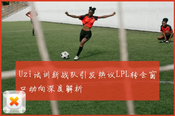 Uzi试训新战队引发热议LPL转会窗口动向深度解析