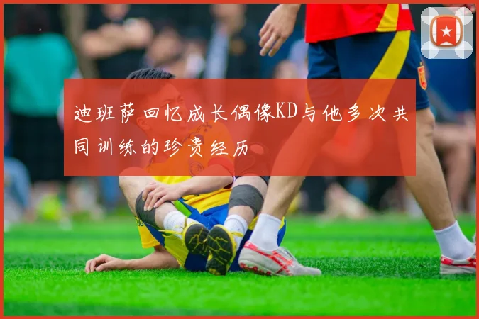 迪班萨回忆成长偶像KD与他多次共同训练的珍贵经历