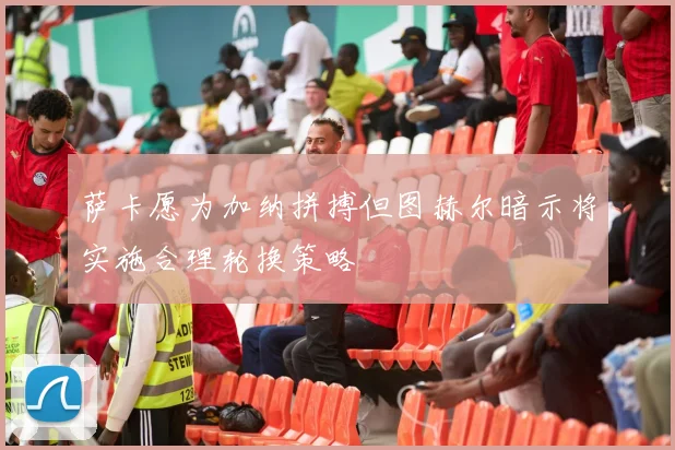 萨卡愿为加纳拼搏但图赫尔暗示将实施合理轮换策略