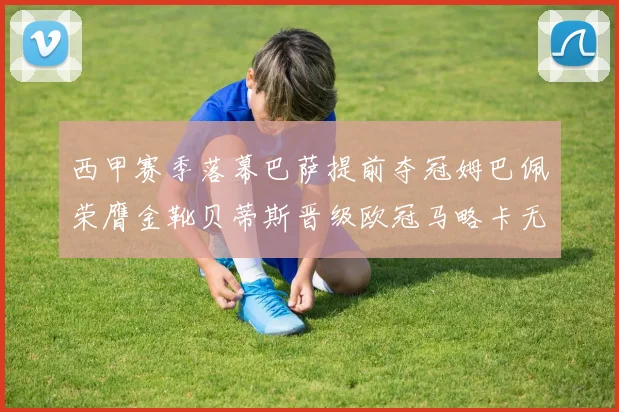 西甲赛季落幕巴萨提前夺冠姆巴佩荣膺金靴贝蒂斯晋级欧冠马略卡无缘留级