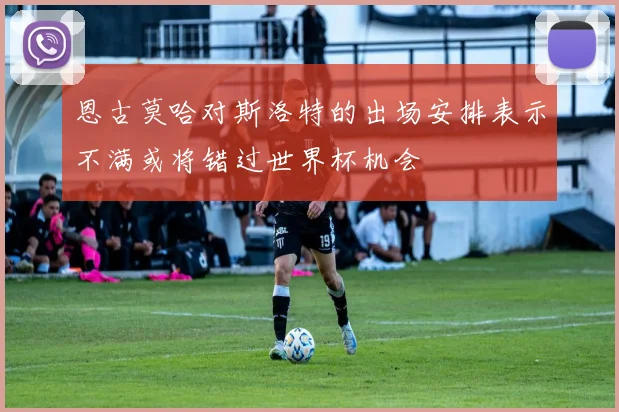 恩古莫哈对斯洛特的出场安排表示不满或将错过世界杯机会