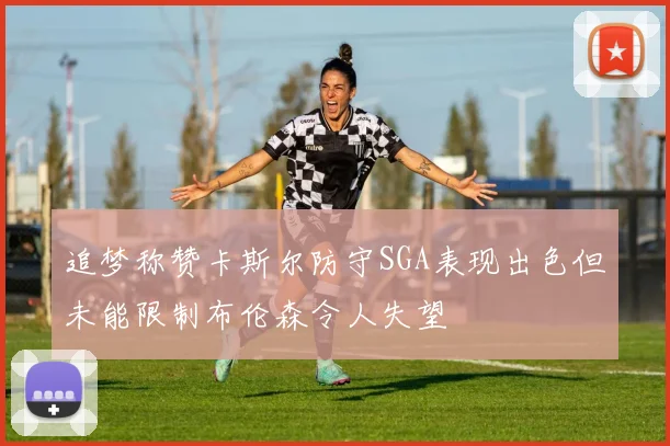 追梦称赞卡斯尔防守SGA表现出色但未能限制布伦森令人失望