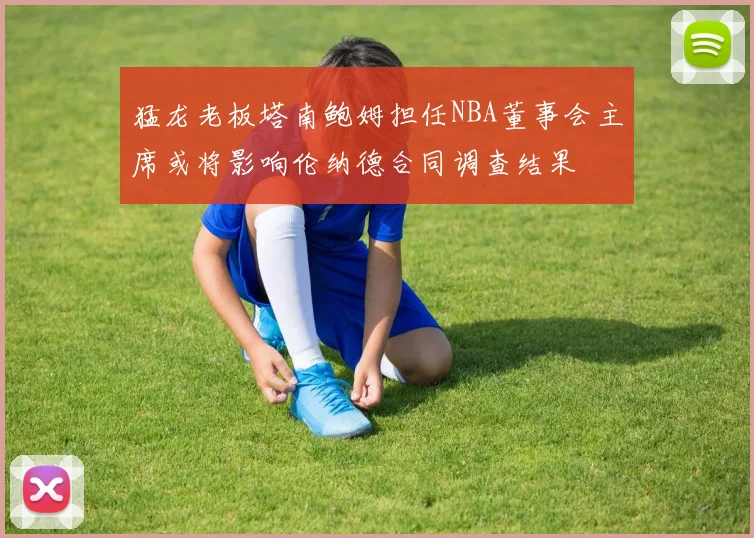 猛龙老板塔南鲍姆担任NBA董事会主席或将影响伦纳德合同调查结果
