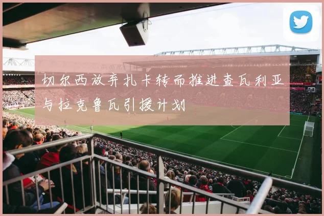 切尔西放弃扎卡转而推进查瓦利亚与拉克鲁瓦引援计划