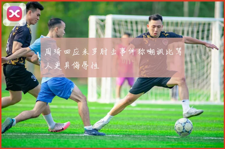 周琦回应米罗肘击事件称嘲讽比骂人更具侮辱性