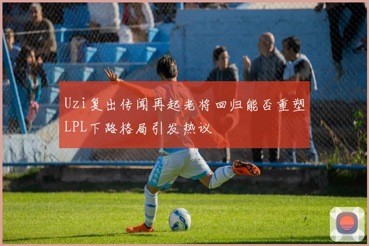 Uzi复出传闻再起老将回归能否重塑LPL下路格局引发热议
