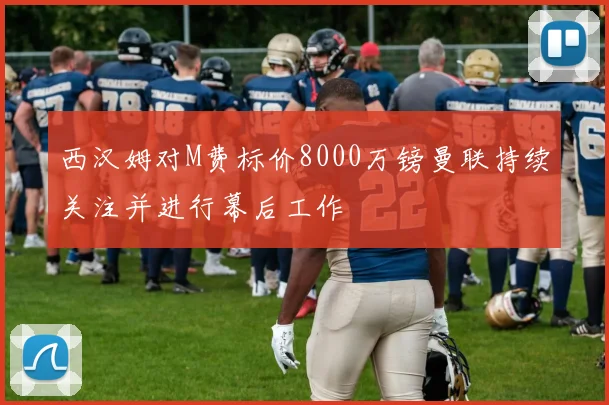 西汉姆对M费标价8000万镑曼联持续关注并进行幕后工作