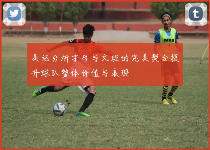 美记分析字母与文班的完美契合提升球队整体价值与表现